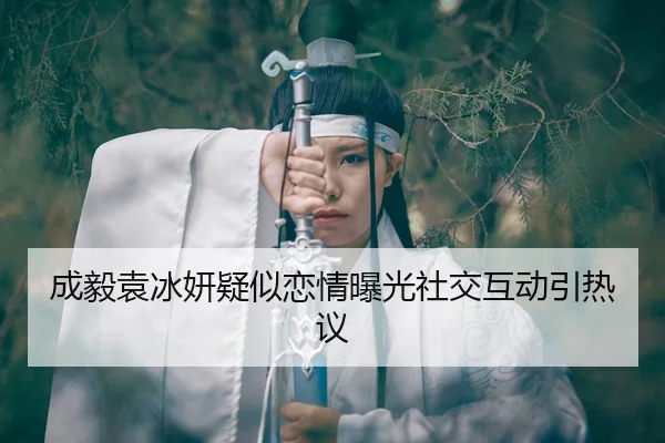 成毅袁冰妍疑似恋情曝光社交互动引热议