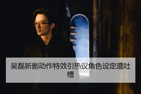 吴磊新剧动作特效引热议角色设定遭吐槽